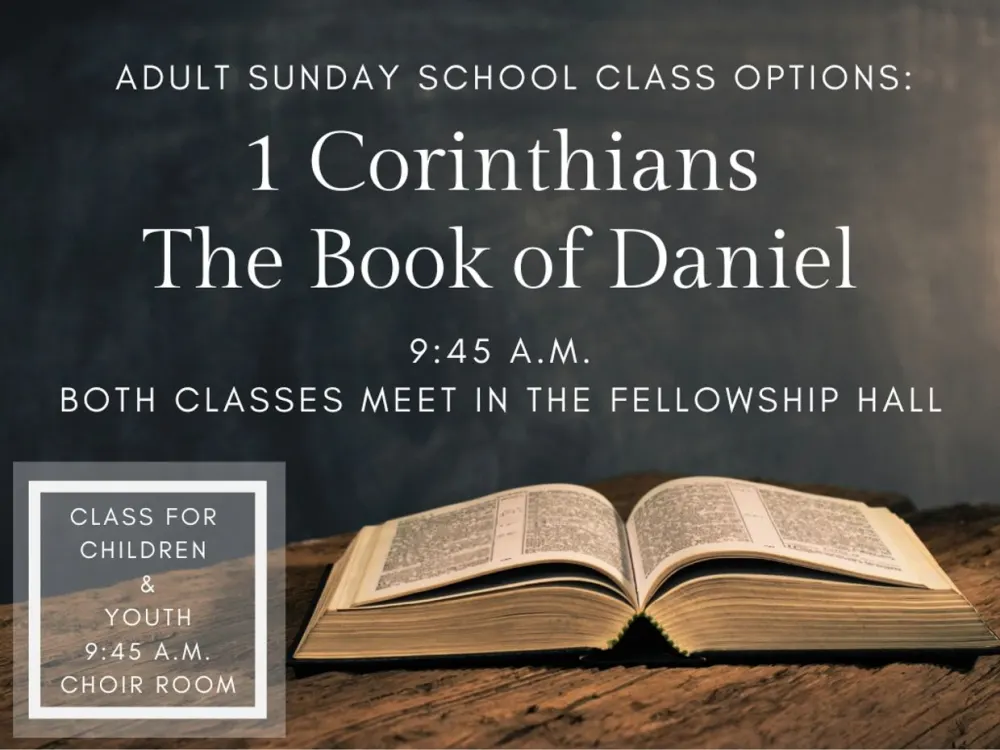 Adult Sunday School class options: 1 Corinthians and The Book of Daniel, 9:45 A.M., both classes meet in the Fellowship Hall. Class for children and youth, 9:45 A.M., Choir Room.